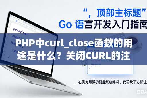 PHP中curl_close函数的用途是什么？关闭CURL的注意事项是什么？
